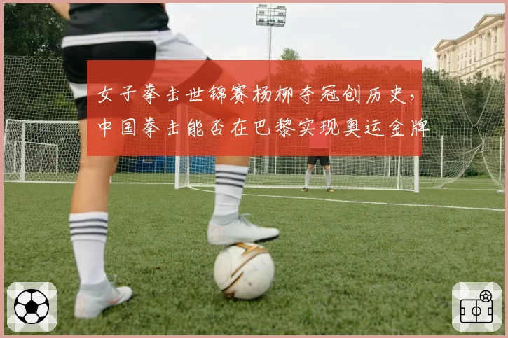 女子拳击世锦赛杨柳夺冠创历史，中国拳击能否在巴黎实现奥运金牌零突破？