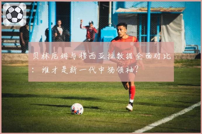 贝林厄姆与穆西亚拉数据全面对比：谁才是新一代中场领袖？