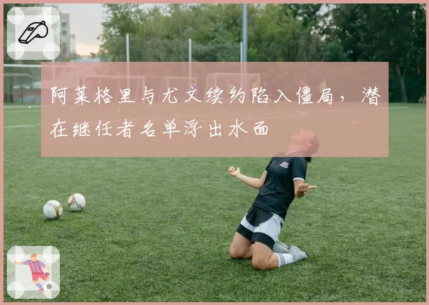 阿莱格里与尤文续约陷入僵局，潜在继任者名单浮出水面