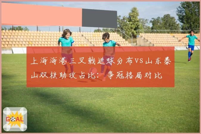 上海海港三叉戟进球分布vs山东泰山双核助攻占比：争冠格局对比
