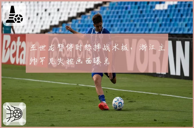 王世龙暂停时怒摔战术板，浙江主帅罕见失控画面曝光