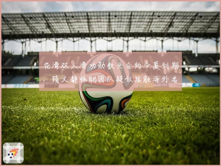花滑双人滑功勋教头合约今夏到期,隋文静韩聪团队疑似接触海外名帅