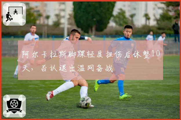 阿尔卡拉斯脚踝轻度扭伤后休整10天，否认退出温网备战