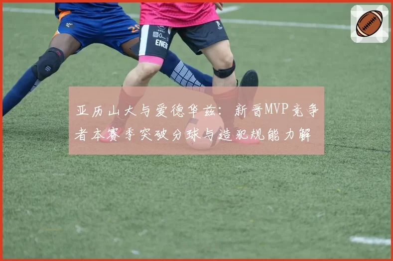 亚历山大与爱德华兹:新晋MVP竞争者本赛季突破分球与造犯规能力解析