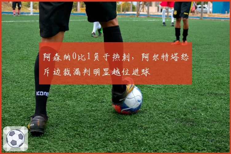 阿森纳0比1负于热刺，阿尔特塔怒斥边裁漏判明显越位进球