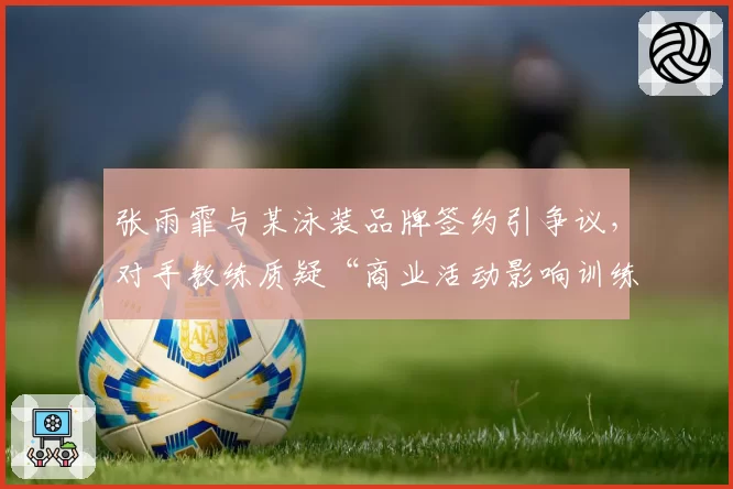 张雨霏与某泳装品牌签约引争议，对手教练质疑“商业活动影响训练”