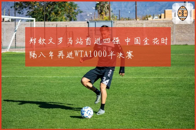 郑钦文罗马站首进四强 中国金花时隔八年再进WTA1000半决赛