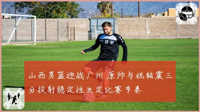 山西男篮迎战广州 原帅与祝铭震三分投射稳定性决定比赛节奏