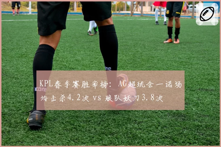 KPL春季赛胜率榜：AG超玩会一诺场均击杀4.2次 vs 狼队妖刀3.8次