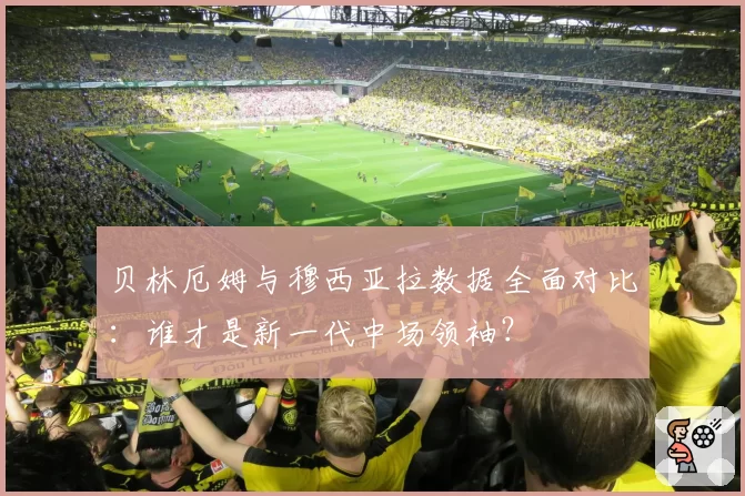 贝林厄姆与穆西亚拉数据全面对比：谁才是新一代中场领袖？