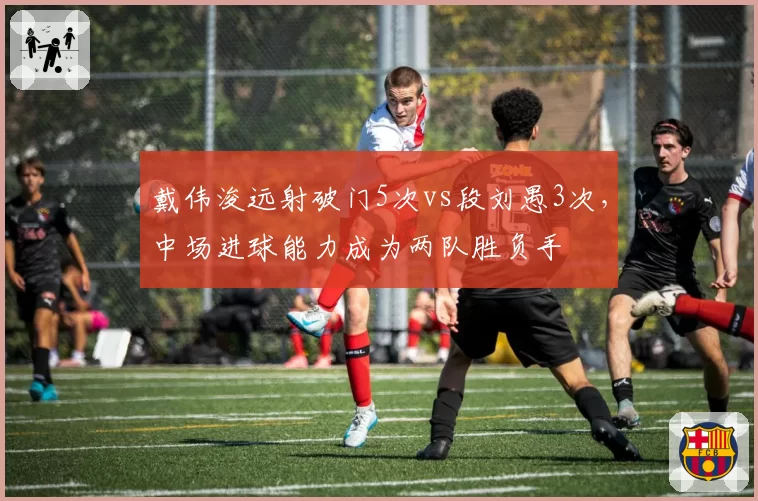 戴伟浚远射破门5次vs段刘愚3次，中场进球能力成为两队胜负手
