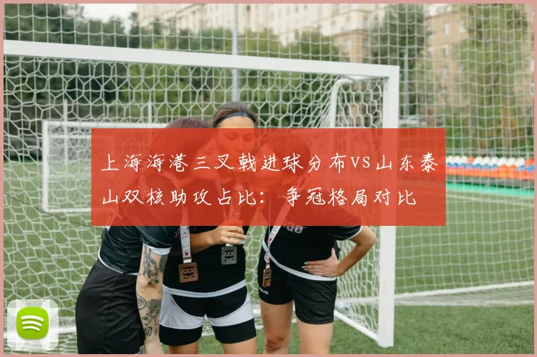 上海海港三叉戟进球分布vs山东泰山双核助攻占比：争冠格局对比