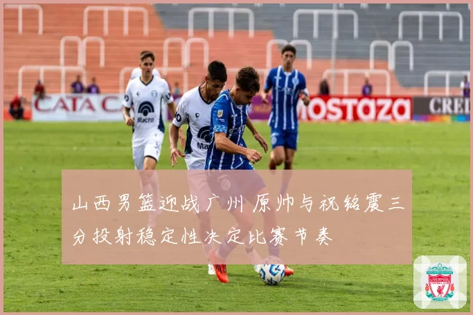 山西男篮迎战广州 原帅与祝铭震三分投射稳定性决定比赛节奏