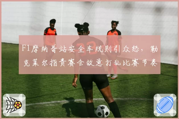 F1摩纳哥站安全车规则引众怒，勒克莱尔指责赛会故意打乱比赛节奏