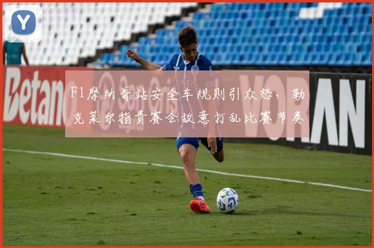 F1摩纳哥站安全车规则引众怒，勒克莱尔指责赛会故意打乱比赛节奏