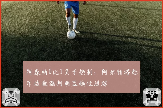 阿森纳0比1负于热刺，阿尔特塔怒斥边裁漏判明显越位进球