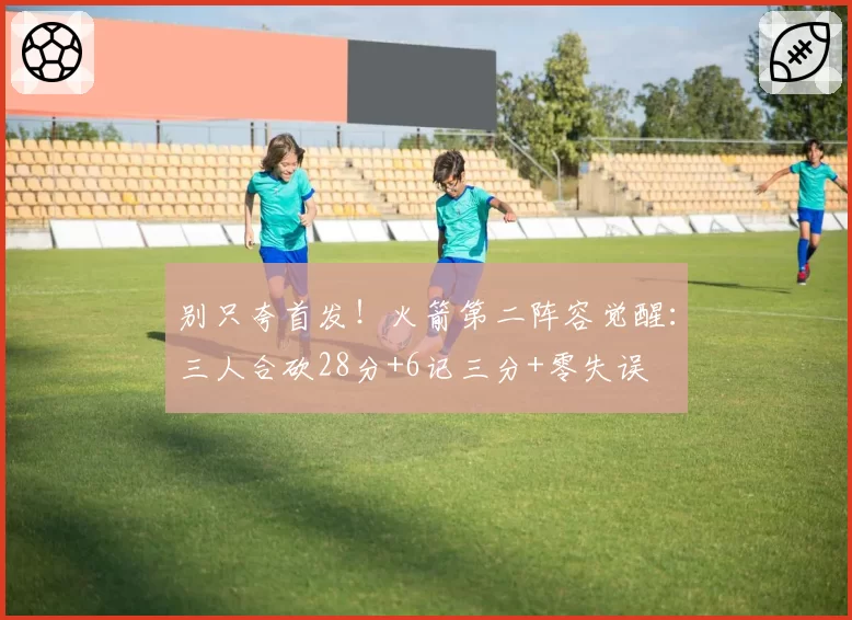 别只夸首发！火箭第二阵容觉醒：三人合砍28分+6记三分+零失误