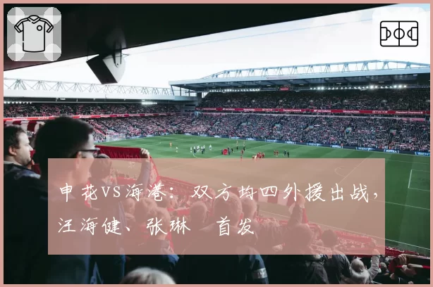 申花vs海港:双方均四外援出战,汪海健、张琳芃首发
