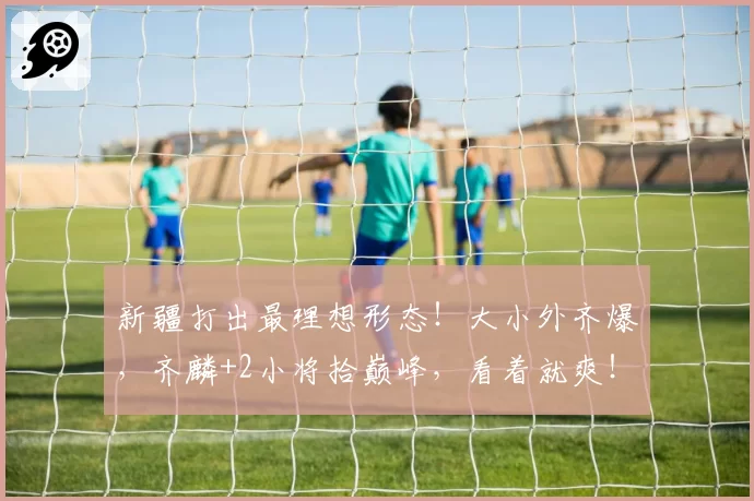新疆打出最理想形态！大小外齐爆，齐麟+2小将拾巅峰，看着就爽！