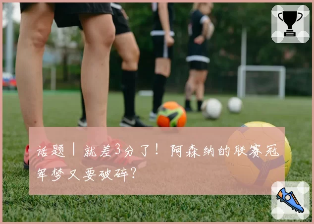 话题｜就差3分了！阿森纳的联赛冠军梦又要破碎？