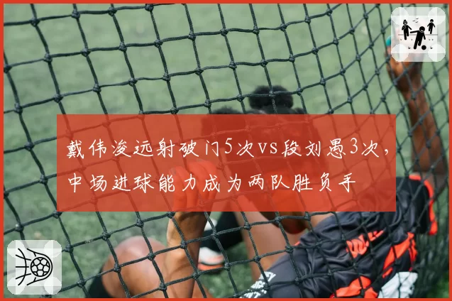 戴伟浚远射破门5次vs段刘愚3次，中场进球能力成为两队胜负手