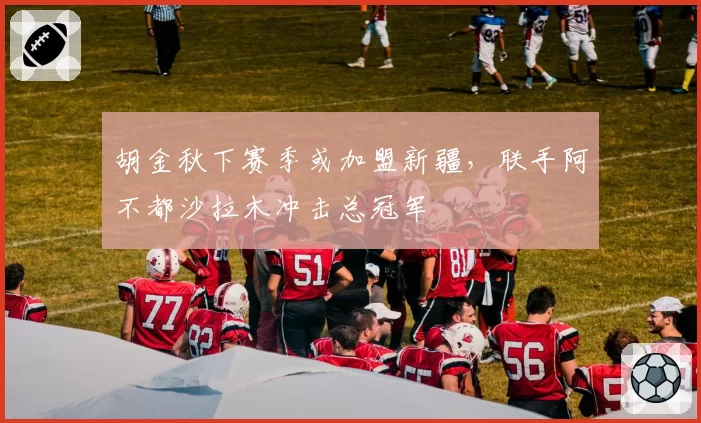 胡金秋下赛季或加盟新疆，联手阿不都沙拉木冲击总冠军