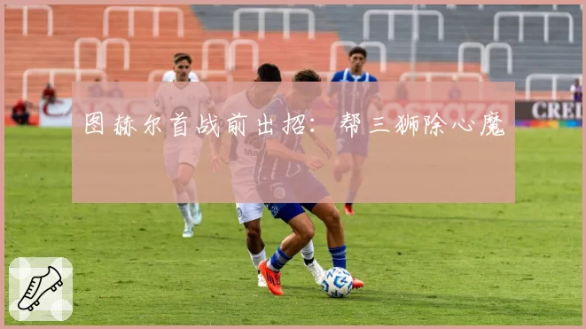 图赫尔首战前出招：帮三狮除心魔