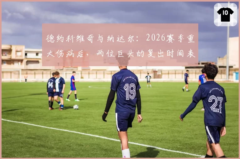 德约科维奇与纳达尔：2026赛季重大伤病后，两位巨头的复出时间表与状态评估