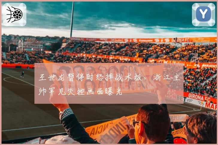 王世龙暂停时怒摔战术板，浙江主帅罕见失控画面曝光