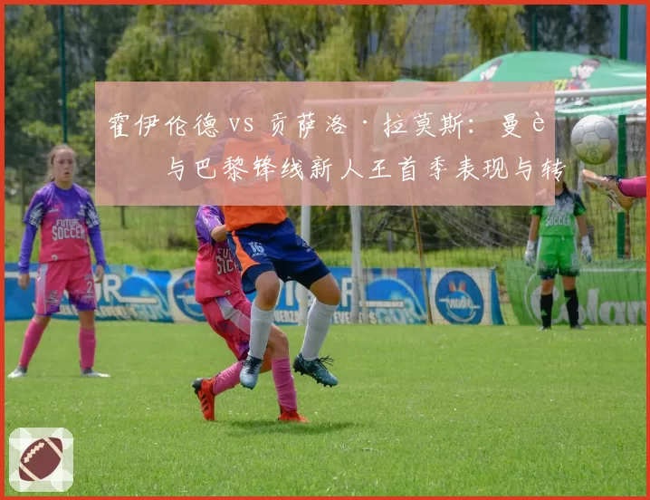 霍伊伦德 vs 贡萨洛·拉莫斯：曼联与巴黎锋线新人王首季表现与转会性价比交叉分析