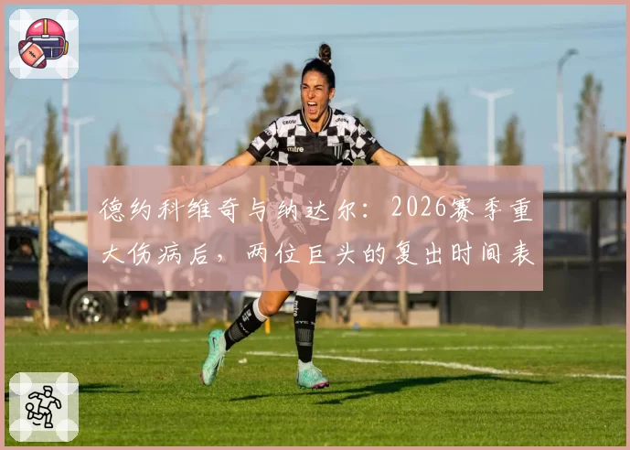 德约科维奇与纳达尔：2026赛季重大伤病后，两位巨头的复出时间表与状态评估