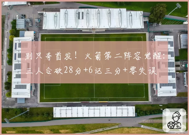 别只夸首发！火箭第二阵容觉醒：三人合砍28分+6记三分+零失误