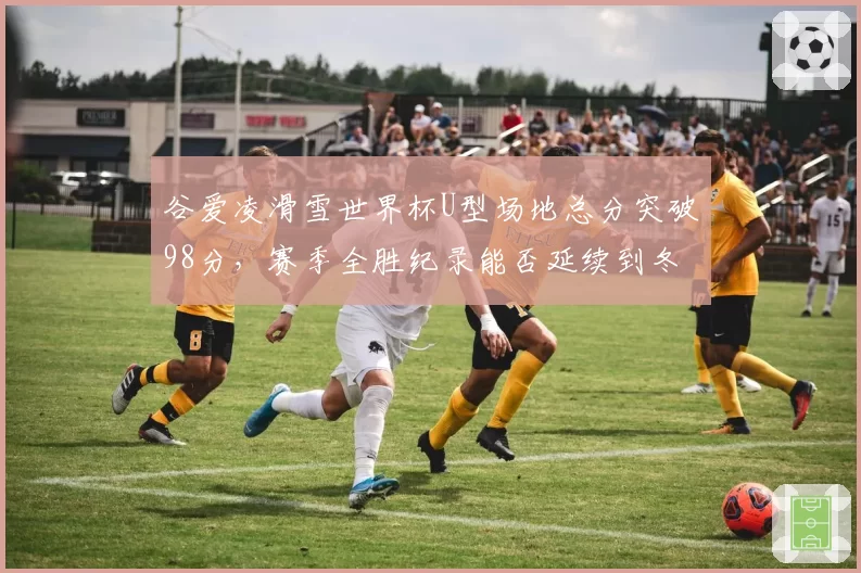 谷爱凌滑雪世界杯U型场地总分突破98分，赛季全胜纪录能否延续到冬奥？