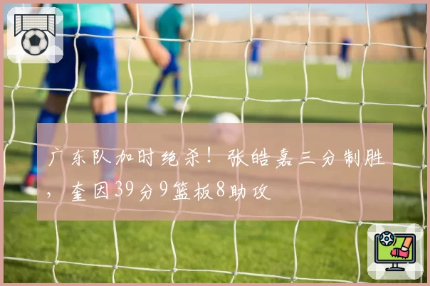 广东队加时绝杀！张皓嘉三分制胜，奎因39分9篮板8助攻