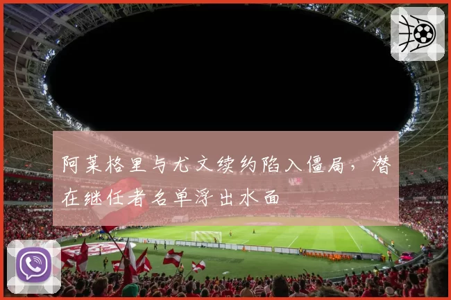 阿莱格里与尤文续约陷入僵局，潜在继任者名单浮出水面