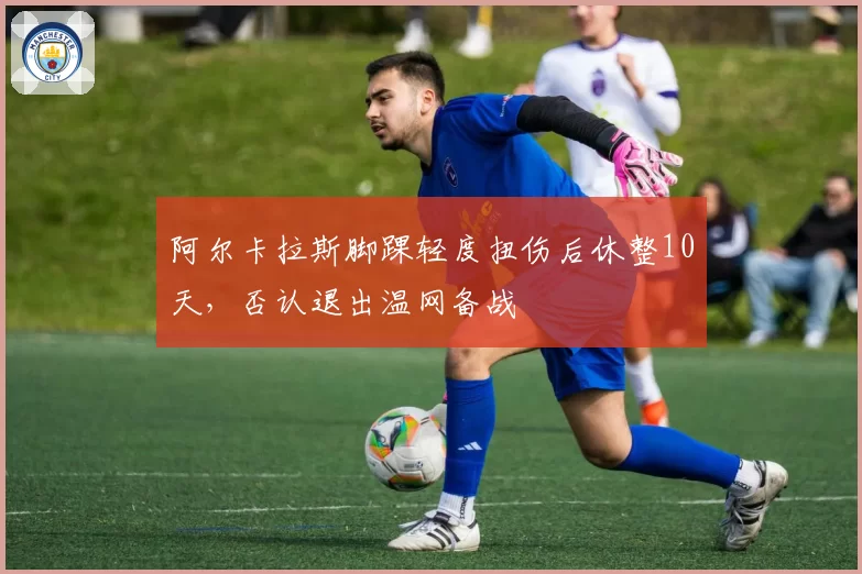 阿尔卡拉斯脚踝轻度扭伤后休整10天,否认退出温网备战